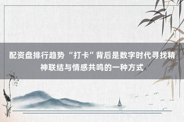 配资盘排行趋势 “打卡”背后是数字时代寻找精神联结与情感共鸣的一种方式