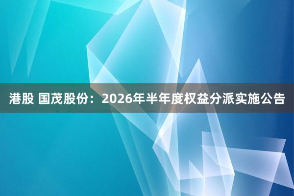 港股 国茂股份：2026年半年度权益分派实施公告