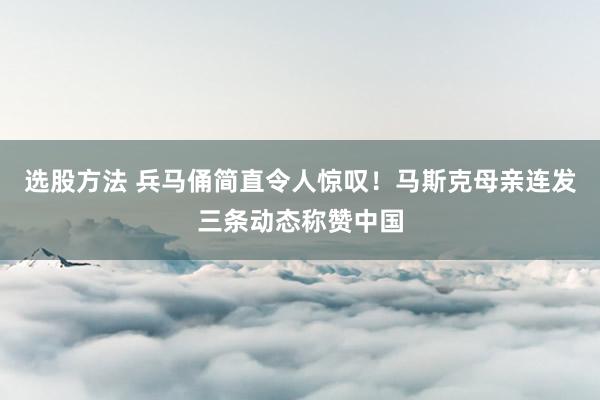 选股方法 兵马俑简直令人惊叹！马斯克母亲连发三条动态称赞中国