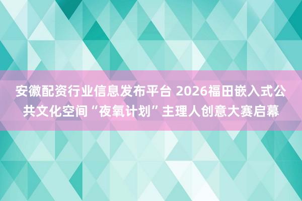 安徽配资行业信息发布平台 2026福田嵌入式公共文化空间“夜氧计划”主理人创意大赛启幕