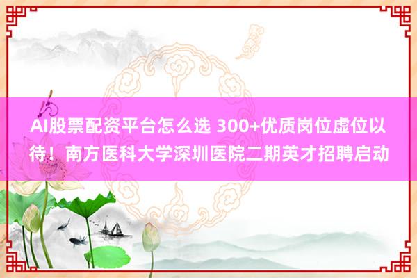 AI股票配资平台怎么选 300+优质岗位虚位以待！南方医科大学深圳医院二期英才招聘启动