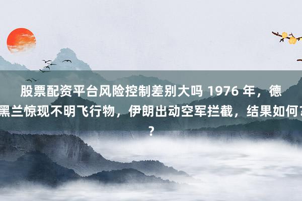 股票配资平台风险控制差别大吗 1976 年，德黑兰惊现不明飞行物，伊朗出动空军拦截，结果如何？
