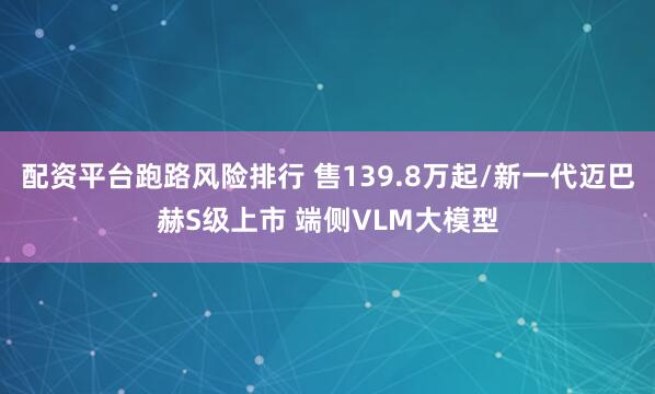 配资平台跑路风险排行 售139.8万起/新一代迈巴赫S级上市 端侧VLM大模型