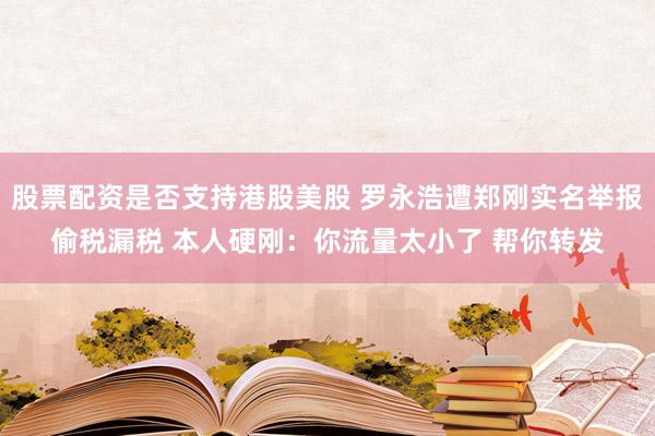 股票配资是否支持港股美股 罗永浩遭郑刚实名举报偷税漏税 本人硬刚：你流量太小了 帮你转发