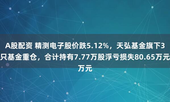 A股配资 精测电子股价跌5.12%，天弘基金旗下3只基金重仓，合计持有7.77万股浮亏损失80.65万元