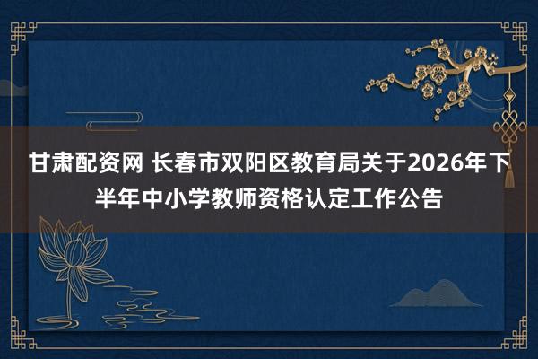 甘肃配资网 长春市双阳区教育局关于2026年下半年中小学教师资格认定工作公告