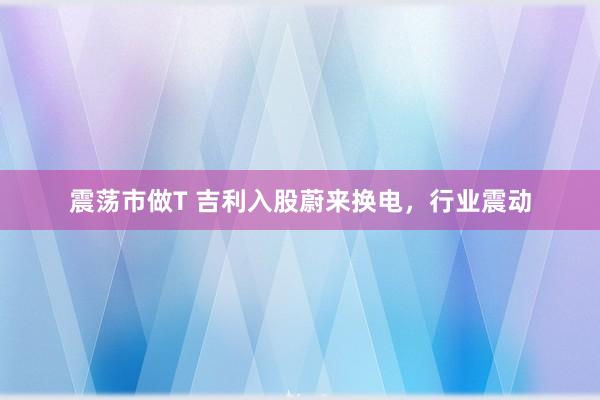 震荡市做T 吉利入股蔚来换电,行业震动