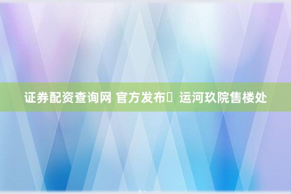 证券配资查询网 官方发布❗运河玖院售楼处