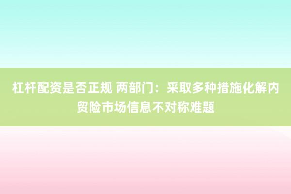 杠杆配资是否正规 两部门：采取多种措施化解内贸险市场信息不对称难题