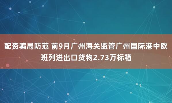 配资骗局防范 前9月广州海关监管广州国际港中欧班列进出口货物2.73万标箱