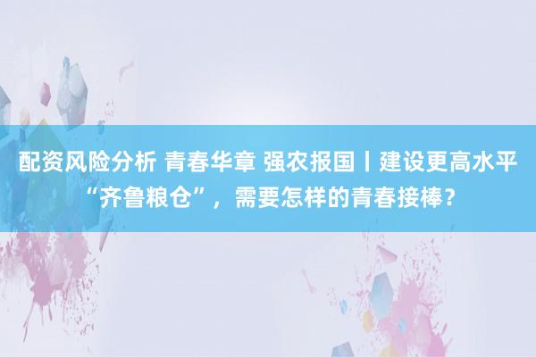 配资风险分析 青春华章 强农报国丨建设更高水平“齐鲁粮仓”，需要怎样的青春接棒？