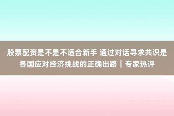 股票配资是不是不适合新手 通过对话寻求共识是各国应对经济挑战的正确出路｜专家热评