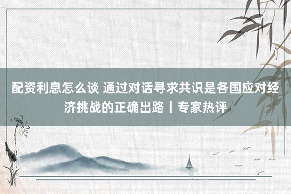 配资利息怎么谈 通过对话寻求共识是各国应对经济挑战的正确出路｜专家热评