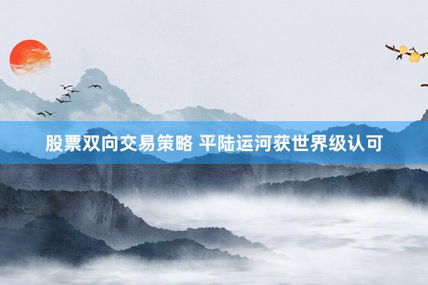 股票双向交易策略 平陆运河获世界级认可