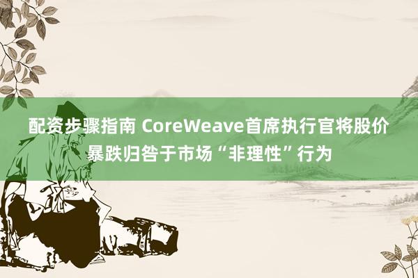 配资步骤指南 CoreWeave首席执行官将股价暴跌归咎于市场“非理性”行为