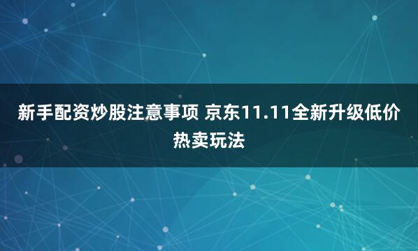 新手配资炒股注意事项 京东11.11全新升级低价热卖玩法