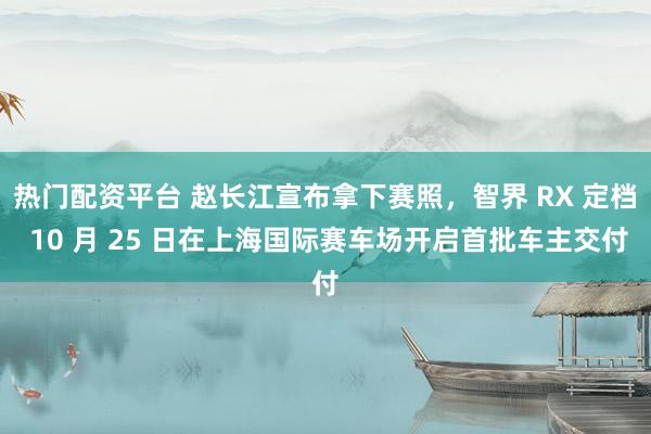 热门配资平台 赵长江宣布拿下赛照，智界 RX 定档 10 月 25 日在上海国际赛车场开启首批车主交付