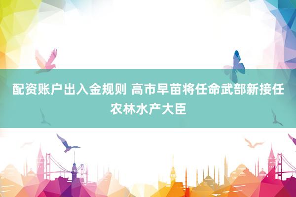 配资账户出入金规则 高市早苗将任命武部新接任农林水产大臣