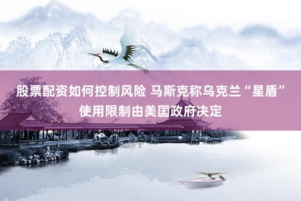 股票配资如何控制风险 马斯克称乌克兰“星盾”使用限制由美国政府决定