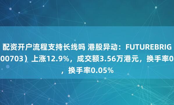 配资开户流程支持长线吗 港股异动：FUTUREBRIGHT（00703）上涨12.9%，成交额3.56万港元，换手率0.05%