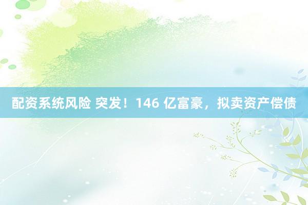 配资系统风险 突发！146 亿富豪，拟卖资产偿债