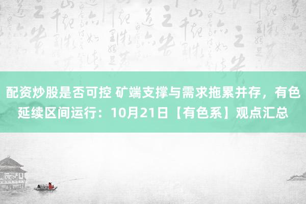 配资炒股是否可控 矿端支撑与需求拖累并存，有色延续区间运行：10月21日【有色系】观点汇总