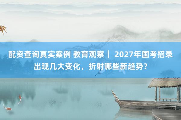 配资查询真实案例 教育观察｜ 2027年国考招录出现几大变化，折射哪些新趋势？