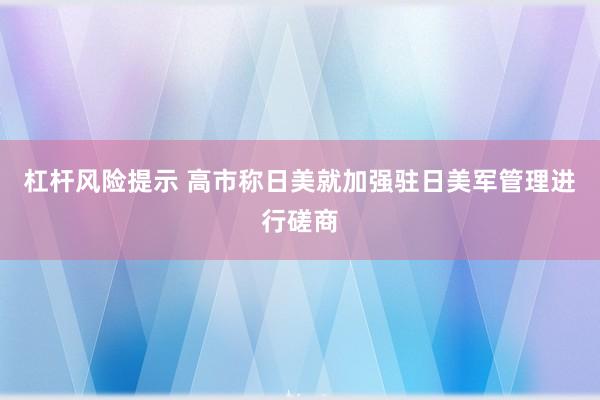 杠杆风险提示 高市称日美就加强驻日美军管理进行磋商