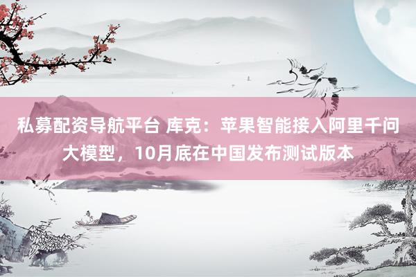 私募配资导航平台 库克：苹果智能接入阿里千问大模型，10月底在中国发布测试版本