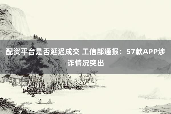 配资平台是否延迟成交 工信部通报：57款APP涉诈情况突出