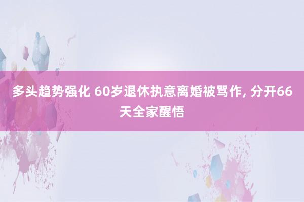 多头趋势强化 60岁退休执意离婚被骂作, 分开66天全家醒悟