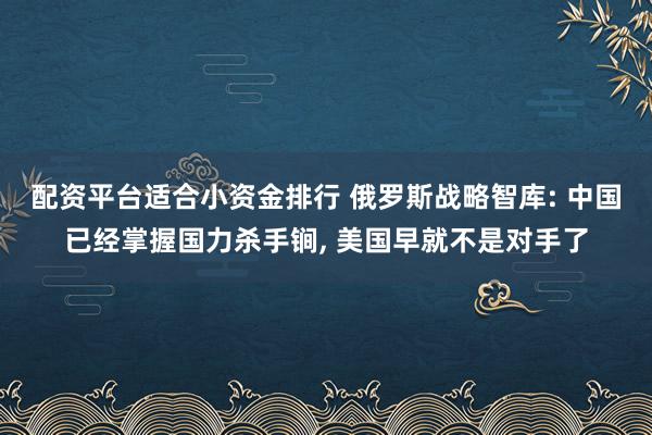 配资平台适合小资金排行 俄罗斯战略智库: 中国已经掌握国力杀手锏, 美国早就不是对手了