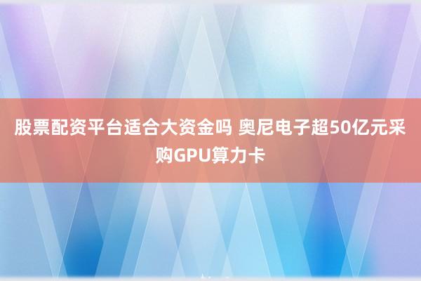 股票配资平台适合大资金吗 奥尼电子超50亿元采购GPU算力卡