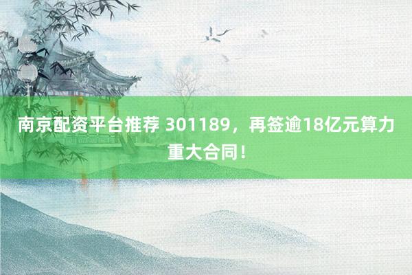南京配资平台推荐 301189，再签逾18亿元算力重大合同！