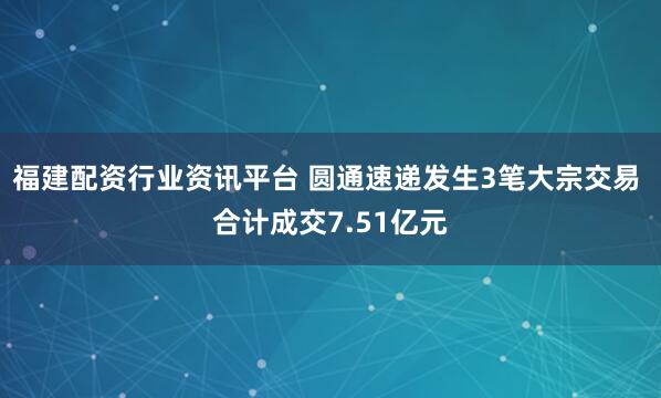 福建配资行业资讯平台 圆通速递发生3笔大宗交易 合计成交7.51亿元